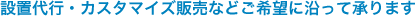 設置代行・カスタマイズ対応などご希望に沿って承ります