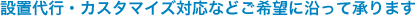 設置代行・カスタマイズ対応などご希望に沿って承ります